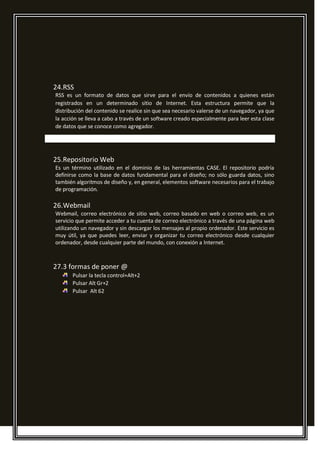 24.RSS
RSS es un formato de datos que sirve para el envío de contenidos a quienes están
registrados en un determinado sitio de Internet. Esta estructura permite que la
distribución del contenido se realice sin que sea necesario valerse de un navegador, ya que
la acción se lleva a cabo a través de un software creado especialmente para leer esta clase
de datos que se conoce como agregador.
25.Repositorio Web
Es un término utilizado en el dominio de las herramientas CASE. El repositorio podría
definirse como la base de datos fundamental para el diseño; no sólo guarda datos, sino
también algoritmos de diseño y, en general, elementos software necesarios para el trabajo
de programación.
26.Webmail
Webmail, correo electrónico de sitio web, correo basado en web o correo web, es un
servicio que permite acceder a tu cuenta de correo electrónico a través de una página web
utilizando un navegador y sin descargar los mensajes al propio ordenador. Este servicio es
muy útil, ya que puedes leer, enviar y organizar tu correo electrónico desde cualquier
ordenador, desde cualquier parte del mundo, con conexión a Internet.
27.3 formas de poner @
Pulsar la tecla control+Alt+2
Pulsar Alt Gr+2
Pulsar Alt 62
 