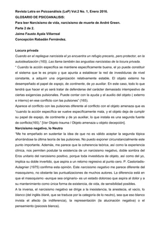 Revista Letra en Psicoanálisis (LeP) Vol.2 No. 1, Enero 2016.
GLOSARIO DE PSICOANALISIS:
Para leer Narcisismo de vida, narcisismo de muerte de André Green.
Parte 2 de 2.
Jaime Fausto Ayala Villarreal
Concepción Rabadán Fernández.
Locura privada
Cuando en el repliegue narcisista el yo encuentra un refugio precario, pero protector, en la
autoidealización (165). Las llama también las angustias narcisistas de la locura privada.
“ Cuando la acción específica se mantiene específicamente buena, el yo puede constituir
el sistema que le es propio y que apunta a establecer la red de investiduras de nivel
constante, a adquirir una organización relativamente estable. El objeto externo ha
desempeñado el papel de espejo, de continente, de yo auxiliar. En este caso, todo lo que
tendrá que hacer el yo será tratar de defenderse del carácter demasiado intempestivo de
ciertas exigencias pulsionales. Puede contar con la ayuda y el auxilio del objeto ( externo
e interno) en ese conflicto con las pulsiones” (165).
Aparece el conflicto con las pulsiones diferente al conflicto con el objeto amenaza que es
“cuando la acción específica se vuelve específicamente mala, y el objeto deja de cumplir
su papel de espejo, de continente y de yo auxiliar, lo que instala es una segunda fuente
de conflicto(165).” [Ver Objeto trauma / Objeto amenaza u objeto decepción].
Narcisismo negativo, lo Neutro
“Me he empeñado en sustentar la idea de que no es válido aceptar la segunda tópica
ahorrándose la última teoría de las pulsiones. No puedo exponer circunstancialmente este
punto importante. Además, me parece que la coherencia teórica, así como la experiencia
clínica, nos permiten postular la existencia de un narcisismo negativo, doble sombra del
Eros unitario del narcisismo positivo, porque toda investidura de objeto, así como del yo,
implica su doble invertido, que aspira a un retorno regresivo al punto cero. P. Castoriadis-
Aulagnier (1975) confirma esta opinión. Este narcisismo negativo me parece diferente del
masoquismo, no obstante las puntualizaciones de muchos autores. La diferencia está en
que el masoquismo -aunque sea originario- es un estado doloroso que aspira al dolor y a
su mantenimiento como única forma de existencia, de vida, de sensibilidad posibles.
A la inversa, el narcisismo negativo se dirige a la inexistencia, la anestecia, el vacío, lo
blanco (del inglés blank, que se traduce por la categoría de lo neutro), sea que eso blanco
invista el afecto (la indiferencia), la representación (la alucinación negativa) o el
pensamiento (psicosis blanca).
 