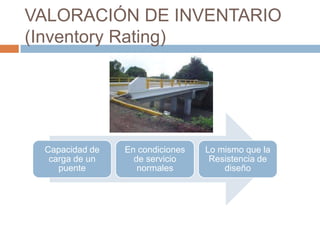 VALORACIÓN DE INVENTARIO
(Inventory Rating)




 Capacidad de   En condiciones   Lo mismo que la
  carga de un     de servicio     Resistencia de
    puente         normales          diseño
 