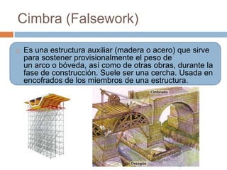 Cimbra (Falsework)

   Es una estructura auxiliar (madera o acero) que sirve
    para sostener provisionalmente el peso de
    un arco o bóveda, así como de otras obras, durante la
    fase de construcción. Suele ser una cercha. Usada en
    encofrados de los miembros de una estructura.
 