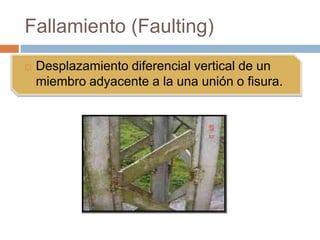 Fallamiento (Faulting)
   Desplazamiento diferencial vertical de un
    miembro adyacente a la una unión o fisura.
 