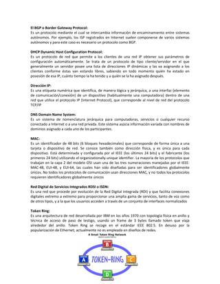 El BGP o Border Gateway Protocol:
Es un protocolo mediante el cual se intercambia información de encaminamiento entre sistemas
autónomos. Por ejemplo, los ISP registrados en Internet suelen componerse de varios sistemas
autónomos y para este caso es necesario un protocolo como BGP.

DHCP Dynamic Host Configuration Protocol:
Es un protocolo de red que permite a los clientes de una red IP obtener sus parámetros de
configuración automáticamente. Se trata de un protocolo de tipo cliente/servidor en el que
generalmente un servidor posee una lista de direcciones IP dinámicas y las va asignando a los
clientes conforme éstas van estando libres, sabiendo en todo momento quién ha estado en
posesión de esa IP, cuánto tiempo la ha tenido y a quién se la ha asignado después.

Dirección IP:
Es una etiqueta numérica que identifica, de manera lógica y jerárquica, a una interfaz (elemento
de comunicación/conexión) de un dispositivo (habitualmente una computadora) dentro de una
red que utilice el protocolo IP (Internet Protocol), que corresponde al nivel de red del protocolo
TCP/IP

DNS Domain Name System:
Es un sistema de nomenclatura jerárquica para computadoras, servicios o cualquier recurso
conectado a Internet o a una red privada. Este sistema asocia información variada con nombres de
dominios asignado a cada uno de los participantes.

MAC:
Es un identificador de 48 bits (6 bloques hexadecimales) que corresponde de forma única a una
tarjeta o dispositivo de red. Se conoce también como dirección física, y es única para cada
dispositivo. Está determinada y configurada por el IEEE (los últimos 24 bits) y el fabricante (los
primeros 24 bits) utilizando el organizationally unique identifier. La mayoría de los protocolos que
trabajan en la capa 2 del modelo OSI usan una de las tres numeraciones manejadas por el IEEE:
MAC-48, EUI-48, y EUI-64, las cuales han sido diseñadas para ser identificadores globalmente
únicos. No todos los protocolos de comunicación usan direcciones MAC, y no todos los protocolos
requieren identificadores globalmente únicos

Red Digital de Servicios Integrados RDSI o ISDN:
Es una red que procede por evolución de la Red Digital Integrada (RDI) y que facilita conexiones
digitales extremo a extremo para proporcionar una amplia gama de servicios, tanto de voz como
de otros tipos, y a la que los usuarios acceden a través de un conjunto de interfaces normalizados

Token Ring:
Es una arquitectura de red desarrollada por IBM en los años 1970 con topología física en anillo y
técnica de acceso de paso de testigo, usando un frame de 3 bytes llamado token que viaja
alrededor del anillo. Token Ring se recoge en el estándar IEEE 802.5. En desuso por la
popularización de Ethernet; actualmente no es empleada en diseños de redes.
 