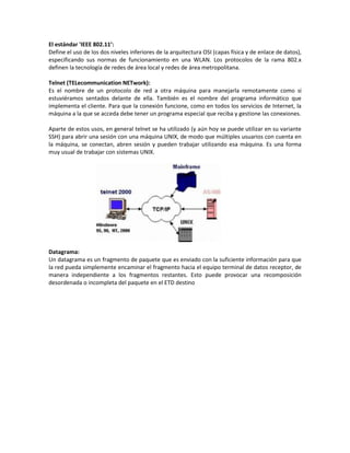 El estándar 'IEEE 802.11’:
Define el uso de los dos niveles inferiores de la arquitectura OSI (capas física y de enlace de datos),
especificando sus normas de funcionamiento en una WLAN. Los protocolos de la rama 802.x
definen la tecnología de redes de área local y redes de área metropolitana.

Telnet (TELecommunication NETwork):
Es el nombre de un protocolo de red a otra máquina para manejarla remotamente como si
estuviéramos sentados delante de ella. También es el nombre del programa informático que
implementa el cliente. Para que la conexión funcione, como en todos los servicios de Internet, la
máquina a la que se acceda debe tener un programa especial que reciba y gestione las conexiones.

Aparte de estos usos, en general telnet se ha utilizado (y aún hoy se puede utilizar en su variante
SSH) para abrir una sesión con una máquina UNIX, de modo que múltiples usuarios con cuenta en
la máquina, se conectan, abren sesión y pueden trabajar utilizando esa máquina. Es una forma
muy usual de trabajar con sistemas UNIX.




Datagrama:
Un datagrama es un fragmento de paquete que es enviado con la suficiente información para que
la red pueda simplemente encaminar el fragmento hacia el equipo terminal de datos receptor, de
manera independiente a los fragmentos restantes. Esto puede provocar una recomposición
desordenada o incompleta del paquete en el ETD destino
 
