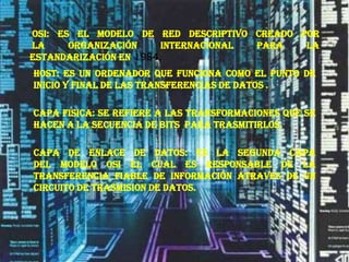  osi: es el modelo de red descriptivo creado por la Organización Internacional para la Estandarización en1984.HOST: es un ordenador que funciona como el punto de inicio y final de las transferencias de datos .CAPA FISICA: se refiere a las transformaciones que se hacen a la secuencia de bits  para trasmitirlos.CAPA DE ENLACE DE DATOS: es la segunda capa del modelo OSI el cual es responsable de la transferencia fiable de información atraves de un circuito de trasmision de datos.  