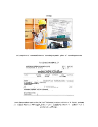 OFFICE
The completion of customs formalities necessary to permit goods to a customs procedure.
Consolidator PAPER LOAD
thisis the documentthatcontainsthe listof documentstransportchildrenof all charges,grouped
and on boardthe meansof transport,andtheywill be loaded and unloaded in a port on behalf of
an international freight .
 