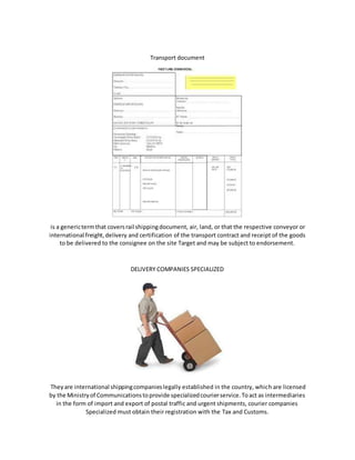 Transport document
is a generictermthat coversrail shippingdocument, air, land, or that the respective conveyor or
international freight,delivery and certification of the transport contract and receipt of the goods
to be delivered to the consignee on the site Target and may be subject to endorsement.
DELIVERY COMPANIES SPECIALIZED
Theyare international shippingcompanieslegally established in the country, which are licensed
by the Ministryof Communicationstoprovide specializedcourierservice.Toact as intermediaries
in the form of import and export of postal traffic and urgent shipments, courier companies
Specialized must obtain their registration with the Tax and Customs.
 