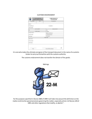 CUSTOMS ENDORSEMENT
It is one whomakesthe ultimate consignee of the transport document in the name of a customs
broker to carry out formalities with the customs authority.
The customs endorsement does not transfer the domain of the goods.
Mailings
for the purposes specified in Decree 2685 of 1999 it will take into account the definition on the
matterenshrine the special provisions governing the matter, especially article 2 of Decree 229 of
1995 and other regulations that modify, or abolish ".
 