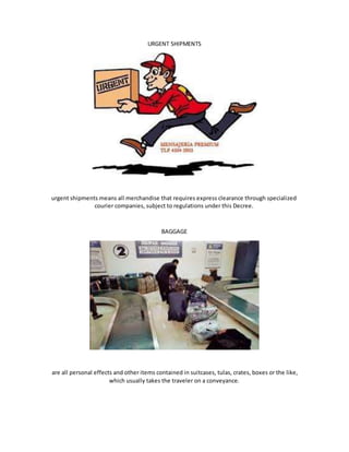 URGENT SHIPMENTS
urgent shipments means all merchandise that requires express clearance through specialized
courier companies, subject to regulations under this Decree.
BAGGAGE
are all personal effects and other items contained in suitcases, tulas, crates, boxes or the like,
which usually takes the traveler on a conveyance.
 