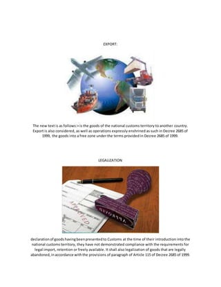 EXPORT:
The new text is as follows:> is the goods of the national customs territory to another country.
Export is also considered, as well as operations expressly enshrined as such in Decree 2685 of
1999, the goods into a free zone under the terms provided in Decree 2685 of 1999.
LEGALIZATION
declarationof goodshavingbeenpresentedto Customs at the time of their introduction into the
national customs territory, they have not demonstrated compliance with the requirements for
legal import, retention or freely available. It shall also legalization of goods that are legally
abandoned,inaccordance withthe provisions of paragraph of Article 115 of Decree 2685 of 1999.
 