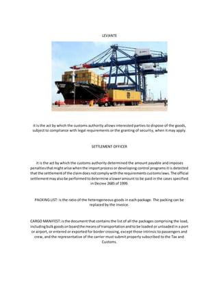 LEVANTE
it is the act by which the customs authority allows interested parties to dispose of the goods,
subject to compliance with legal requirements or the granting of security, when it may apply.
SETTLEMENT OFFICER
it is the act by which the customs authority determined the amount payable and imposes
penaltiesthatmightarise whenthe importprocess or developing control programs it is detected
that the settlementof the claimdoesnotcomplywiththe requirementscustomslaws.The official
settlementmayalsobe performedtodetermine aloweramount to be paid in the cases specified
in Decree 2685 of 1999.
PACKING LIST: is the ratio of the heterogeneous goods in each package. The packing can be
replaced by the invoice.
CARGO MANIFEST:isthe document that contains the list of all the packages comprising the load,
includingbulkgoodsonboardthe meansof transportationandto be loaded or unloaded in a port
or airport, or entered or exported for border crossing, except those intrinsic to passengers and
crew, and the representative of the carrier must submit properly subscribed to the Tax and
Customs.
 