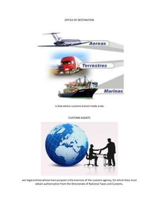 OFFICE OF DESTINATION
is that where customs transit mode ends.
CUSTOMS AGENTS
are legal entitieswhosemainpurpose isthe exercise of the customs agency, for which they must
obtain authorization from the Directorate of National Taxes and Customs.
 