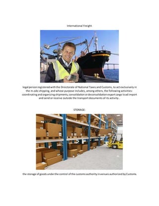 International Freight
legal personregisteredwiththe Directorate of National Taxes and Customs, to act exclusively in
the m.odo shipping, and whose purpose includes, among others, the following activities:
coordinatingandorganizingshipments,consolidationordeconsolidationexportcargo load import
and send or receive outside the transport documents of its activity..
STORAGE:
the storage of goodsunderthe control of the customsauthorityinvenuesauthorizedbyCustoms.
 