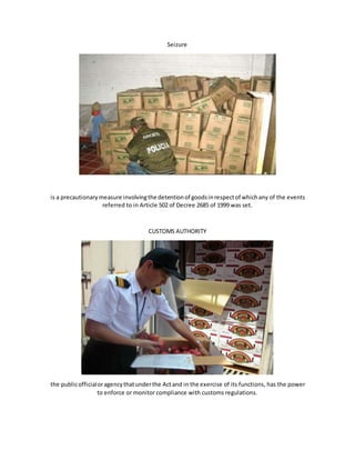 Seizure
is a precautionarymeasure involvingthe detentionof goodsinrespectof whichany of the events
referred to in Article 502 of Decree 2685 of 1999 was set.
CUSTOMS AUTHORITY
the publicofficialoragencythatunderthe Actand in the exercise of its functions, has the power
to enforce or monitor compliance with customs regulations.
 