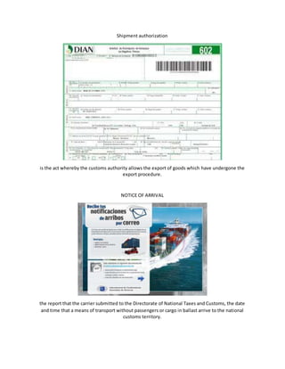 Shipment authorization
is the act whereby the customs authority allows the export of goods which have undergone the
export procedure.
NOTICE OF ARRIVAL
the report that the carrier submitted to the Directorate of National Taxes and Customs, the date
and time that a means of transport without passengers or cargo in ballast arrive to the national
customs territory.
 
