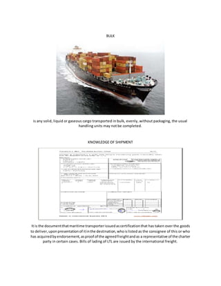 BULK
is any solid, liquid or gaseous cargo transported in bulk, evenly, without packaging, the usual
handling units may not be completed.
KNOWLEDGE OF SHIPMENT
It is the documentthatmaritime transporterissuedascertificationthat has taken over the goods
to deliver,uponpresentationof itinthe destination,whoislisted as the consignee of this or who
has acquiredbyendorsement,asproof of the agreedfreightandas a representative of the charter
party in certain cases. Bills of lading of LTL are issued by the international freight.
 