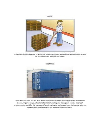 AGENT
is the natural or legal person to whom the sender or shipper sends abroad a commodity, or who
has been endorsed transport document.
CONTAINER
consistent container is a box with removable panels or doors, typically provided with devices
(hooks, rings, bearings, wheels) to facilitate handling and stowage on board a means of
transportation, used for the transport of goods packaging unchanged from the starting point to
the end point, with a capacity not less than one cubic meter.
 
