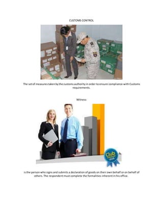 CUSTOMS CONTROL
The setof measurestakenbythe customsauthorityin order to ensure compliance with Customs
requirements.
Witness
is the person who signs and submits a declaration of goods on their own behalf or on behalf of
others. The respondent must complete the formalities inherent in his office.
 