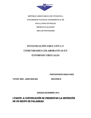 REPÚBLICA BOLIVARIANA DE VENEZUELA
UNIVERSIDAD NACIONAL EXPERIMENTAL DE
LOS LLANOS CENTRALES
“RÓMULO GALLEGOS”
ÁREA DE POSTGRADO
INVESTIGACIÓN EDUCATIVA Y
COMUNIDADES COLABORATIVAS EN
ENTORNOS VIRTUALES
PARTICIPANTE:ROSA PAEZ
TUTOR: MSC. JAIRO MOLINA SECCION B
ZARAZA.DICIEMBRE 2014
I PARTE: A continuación se presentan la definición
de un grupo de palabras
 