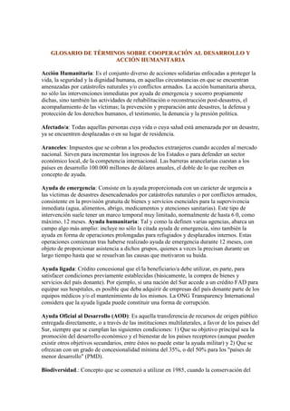 GLOSARIO DE TÉRMINOS SOBRE COOPERACIÓN AL DESARROLLO Y
                      ACCIÓN HUMANITARIA

Acción Humanitaria: Es el conjunto diverso de acciones solidarias enfocadas a proteger la
vida, la seguridad y la dignidad humana, en aquellas circunstancias en que se encuentran
amenazadas por catástrofes naturales y/o conflictos armados. La acción humanitaria abarca,
no sólo las intervenciones inmediatas por ayuda de emergencia y socorro propiamente
dichas, sino también las actividades de rehabilitación o reconstrucción post-desastres, el
acompañamiento de las víctimas; la prevención y preparación ante desastres, la defensa y
protección de los derechos humanos, el testimonio, la denuncia y la presión política.

Afectado/a: Todas aquellas personas cuya vida o cuya salud está amenazada por un desastre,
ya se encuentren desplazadas o en su lugar de residencia.

Aranceles: Impuestos que se cobran a los productos extranjeros cuando acceden al mercado
nacional. Sirven para incrementar los ingresos de los Estados o para defender un sector
económico local, de la competencia internacional. Las barreras arancelarias cuestan a los
países en desarrollo 100.000 millones de dólares anuales, el doble de lo que reciben en
concepto de ayuda.

Ayuda de emergencia: Consiste en la ayuda proporcionada con un carácter de urgencia a
las víctimas de desastres desencadenados por catástrofes naturales o por conflictos armados,
consistente en la provisión gratuita de bienes y servicios esenciales para la supervivencia
inmediata (agua, alimentos, abrigo, medicamentos y atenciones sanitarias). Este tipo de
intervención suele tener un marco temporal muy limitado, normalmente de hasta 6 0, como
máximo, 12 meses. Ayuda humanitaria: Tal y como la definen varias agencias, abarca un
campo algo más amplio: incluye no sólo la citada ayuda de emergencia, sino también la
ayuda en forma de operaciones prolongadas para refugiados y desplazados internos. Estas
operaciones comienzan tras haberse realizado ayuda de emergencia durante 12 meses, con
objeto de proporcionar asistencia a dichos grupos, quienes a veces la precisan durante un
largo tiempo hasta que se resuelvan las causas que motivaron su huida.

Ayuda ligada: Crédito concesional que el/la beneficiario/a debe utilizar, en parte, para
satisfacer condiciones previamente establecidas (básicamente, la compra de bienes y
servicios del país donante). Por ejemplo, si una nación del Sur accede a un crédito FAD para
equipar sus hospitales, es posible que deba adquirir de empresas del país donante parte de los
equipos médicos y/o el mantenimiento de los mismos. La ONG Transparency International
considera que la ayuda ligada puede constituir una forma de corrupción.

Ayuda Oficial al Desarrollo (AOD): Es aquella transferencia de recursos de origen público
entregada directamente, o a través de las instituciones multilaterales, a favor de los países del
Sur, siempre que se cumplan las siguientes condiciones: 1) Que su objetivo principal sea la
promoción del desarrollo económico y el bienestar de los países receptores (aunque pueden
existir otros objetivos secundarios, entre éstos no puede estar la ayuda militar) y 2) Que se
ofrezcan con un grado de concesionalidad mínima del 35%, o del 50% para los "países de
menor desarrollo" (PMD).

Biodiversidad.: Concepto que se comenzó a utilizar en 1985, cuando la conservación del
 