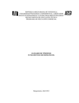 REPÚBLICA BOLIVARIANA DE VENEZUELA
 UNIVERSIDAD PEDAGÓGICA EXPERIMENTAL LIBERTADOR
INSTITUTO PEDAGÓGICO “LUIS BELTRAN PRIETO FIGUEROA”
        DEPARTAMENTO DE EDUCACIÓN TÉCNICA
         PROGRAMA DE EDUCACIÓN COMERCIAL




             GLOSARIO DE TÉRMINOS
          FUNDAMENTOS SOCIOPOLÍTICOS.




                Barquisimeto, Abril 2012
 