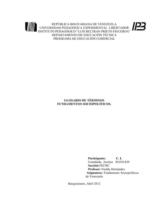 REPÚBLICA BOLIVARIANA DE VENEZUELA
 UNIVERSIDAD PEDAGÓGICA EXPERIMENTAL LIBERTADOR
INSTITUTO PEDAGÓGICO “LUIS BELTRAN PRIETO FIGUEROA”
        DEPARTAMENTO DE EDUCACIÓN TÉCNICA
         PROGRAMA DE EDUCACIÓN COMERCIAL




             GLOSARIO DE TÉRMINOS
          FUNDAMENTOS SOCIOPOLÍTICOS.




                               Participante:       C. I.
                               Castañeda, Joselyn 20.010.839
                               Sección:5EC001
                               Profesor: Freddy Hernández
                              Asignatura: Fundamento Sociopolíticos
                             de Venezuela

                Barquisimeto, Abril 2012
 