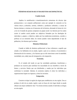 TÉRMINOS BÁSICOS DE FUNDAMENTOS SOCIOPOLÍTICOS.

                                   Cambio Social.

        Implica la modificación o transformación de estructuras de diverso tipo
pertenecientes a un conjunto poblacional, como por ejemplo la variación en los
valores éticos y culturales, normas, símbolos y productos culturales, a causas de
fuerzas internas y externas en el transcurso de la historia, afectando la forma de vivir
y de ver el mundo de quienes componen ese grupo social. Los factores por los cuales
ocurre el cambio social pueden ser subjetivos formados por las ideologías de
individuos y grupos; u objetivos, dados por las condiciones económicas, sociales y
políticas en un momento dado, los mismo pueden variar dependiendo el tipo de
población y los factores que la rodean.
                               Dinámica Poblacional.

       Cuando se habla de dinámica poblacional se hace referencia a aquello que
estudia a los habitantes de un estado, región o país en su número, el crecimiento o
disminución de los mismos, y los factores que en ello intervienen como la natalidad,
mortalidad, sexo, edad, tasas de inmigración y de emigración.
                                      Economía.

       Es el estudio del modo en que las sociedades gestionan, transforman y
producen sus recursos para satisfacer las necesidades de sus miembros a través de
bienes y servicios finales que son distribuidos y usados por los individuos que
conforman la sociedad. Además, la economía explica el cómo los individuos y
organizaciones logran sus ingresos y cómo los invierten.
                                     Emigración.

       Consiste en dejar la región de origen para establecerse en otra región. Esta se
produce al salir de un estado, región o país en busca de otro lugar donde se pueda
obtener una mejor calidad de vida. Y la misma termina cuando el individuo se integra
en otra región.
 