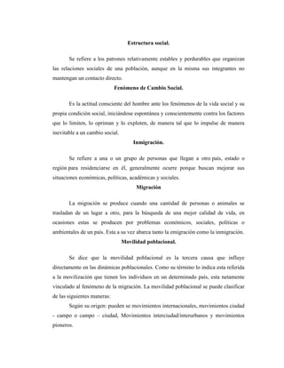 Estructura social.

       Se refiere a los patrones relativamente estables y perdurables que organizan
las relaciones sociales de una población, aunque en la misma sus integrantes no
mantengan un contacto directo.
                             Fenómeno de Cambio Social.

       Es la actitud consciente del hombre ante los fenómenos de la vida social y su
propia condición social, iniciándose espontánea y conscientemente contra los factores
que lo limiten, lo opriman y lo exploten, de manera tal que lo impulse de manera
inevitable a un cambio social.
                                     Inmigración.

       Se refiere a una o un grupo de personas que llegan a otro país, estado o
región para residenciarse en él, generalmente ocurre porque buscan mejorar sus
situaciones económicas, políticas, académicas y sociales.
                                       Migración

       La migración se produce cuando una cantidad de personas o animales se
trasladan de un lugar a otro, para la búsqueda de una mejor calidad de vida, en
ocasiones estas se producen por problemas económicos, sociales, políticas o
ambientales de un país. Esta a su vez abarca tanto la emigración como la inmigración.
                                 Movilidad poblacional.

       Se dice que la movilidad poblacional es la tercera causa que influye
directamente en las dinámicas poblacionales. Como su término lo indica esta referida
a la movilización que tienen los individuos en un determinado país, esta netamente
vinculado al fenómeno de la migración. La movilidad poblacional se puede clasificar
de las siguientes maneras:
       Según su origen: pueden se movimientos internacionales, movimientos ciudad
- campo o campo – ciudad, Movimientos interciudad/interurbanos y movimientos
pioneros.
 
