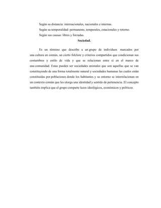 Según su distancia: internacionales, nacionales e internas.
       Según su temporalidad: permanente, temporales, estacionales y retorno.
       Según sus causas: libres y forzadas.
                                      Sociedad.

       Es un término que describe a un grupo de individuos marcados por
una cultura en común, un cierto folclore y criterios compartidos que condicionan sus
costumbres y estilo de vida y que se relacionan entre sí en el marco de
una comunidad. Estas pueden ser sociedades animales que son aquellas que se van
constituyendo de una forma totalmente natural y sociedades humanas las cuales están
constituidas por poblaciones donde los habitantes y su entorno se interrelacionan en
un contexto común que les otorga una identidad y sentido de pertenencia. El concepto
también implica que el grupo comparte lazos ideológicos, económicos y políticos.
 