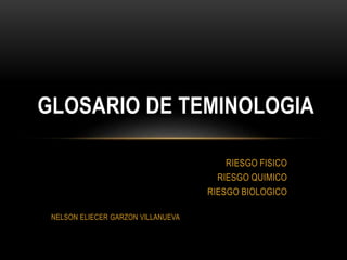 GLOSARIO DE TEMINOLOGIA 
RIESGO FISICO 
RIESGO QUIMICO 
RIESGO BIOLOGICO 
NELSON ELIECER GARZON VILLANUEVA 
 