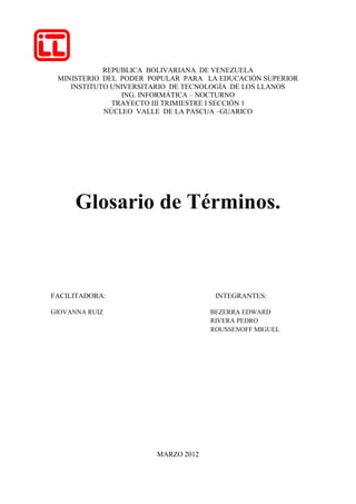 REPUBLICA BOLIVARIANA DE VENEZUELA
 MINISTERIO DEL PODER POPULAR PARA LA EDUCACIÓN SUPERIOR
    INSTITUTO UNIVERSITARIO DE TECNOLOGÍA DE LOS LLANOS
                ING. INFORMÁTICA – NOCTURNO
              TRAYECTO III TRIMIESTRE I SECCIÓN 1
            NÚCLEO VALLE DE LA PASCUA –GUARICO




      Glosario de Términos.



FACILITADORA:                        INTEGRANTES:

GIOVANNA RUIZ                       BEZERRA EDWARD
                                    RIVERA PEDRO
                                    ROUSSENOFF MIGUEL




                       MARZO 2012
 