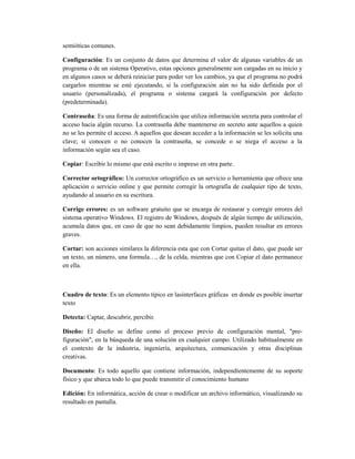 semióticas comunes.

Configuración: Es un conjunto de datos que determina el valor de algunas variables de un
programa o de un sistema Operativo, estas opciones generalmente son cargadas en su inicio y
en algunos casos se deberá reiniciar para poder ver los cambios, ya que el programa no podrá
cargarlos mientras se esté ejecutando, si la configuración aún no ha sido definida por el
usuario (personalizada), el programa o sistema cargará la configuración por defecto
(predeterminada).

Contraseña: Es una forma de autentificación que utiliza información secreta para controlar el
acceso hacia algún recurso. La contraseña debe mantenerse en secreto ante aquellos a quien
no se les permite el acceso. A aquellos que desean acceder a la información se les solicita una
clave; si conocen o no conocen la contraseña, se concede o se niega el acceso a la
información según sea el caso.

Copiar: Escribir lo mismo que está escrito o impreso en otra parte.

Corrector ortográfico: Un corrector ortográfico es un servicio o herramienta que ofrece una
aplicación o servicio online y que permite corregir la ortografía de cualquier tipo de texto,
ayudando al usuario en su escritura.

Corrige errores: es un software gratuito que se encarga de restaurar y corregir errores del
sistema operativo Windows. El registro de Windows, después de algún tiempo de utilización,
acumula datos que, en caso de que no sean debidamente limpios, pueden resultar en errores
graves.

Cortar: son acciones similares la diferencia esta que con Cortar quitas el dato, que puede ser
un texto, un número, una formula…, de la celda, mientras que con Copiar el dato permanece
en ella.



Cuadro de texto: Es un elemento típico en lasinterfaces gráficas en donde es posible insertar
texto

Detecta: Captar, descubrir, percibir.

Diseño: El diseño se define como el proceso previo de configuración mental, "pre-
figuración", en la búsqueda de una solución en cualquier campo. Utilizado habitualmente en
el contexto de la industria, ingeniería, arquitectura, comunicación y otras disciplinas
creativas.

Documento: Es todo aquello que contiene información, independientemente de su soporte
físico y que abarca todo lo que puede transmitir el conocimiento humano

Edición: En informática, acción de crear o modificar un archivo informático, visualizando su
resultado en pantalla.
 