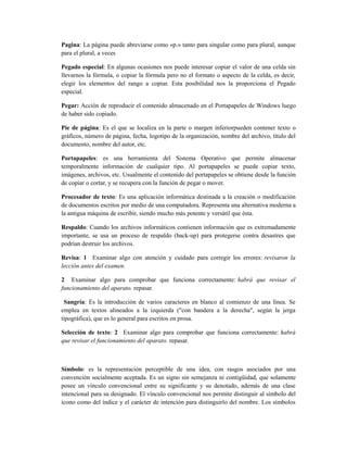 Pagina: La página puede abreviarse como «p.» tanto para singular como para plural, aunque
para el plural, a veces

Pegado especial: En algunas ocasiones nos puede interesar copiar el valor de una celda sin
llevarnos la fórmula, o copiar la fórmula pero no el formato o aspecto de la celda, es decir,
elegir los elementos del rango a copiar. Esta posibilidad nos la proporciona el Pegado
especial.

Pegar: Acción de reproducir el contenido almacenado en el Portapapeles de Windows luego
de haber sido copiado.

Pie de página: Es el que se localiza en la parte o margen inferiorpueden contener texto o
gráficos, número de página, fecha, logotipo de la organización, nombre del archivo, título del
documento, nombre del autor, etc.

Portapapeles: es una herramienta del Sistema Operativo que permite almacenar
temporalmente información de cualquier tipo. Al portapapeles se puede copiar texto,
imágenes, archivos, etc. Usualmente el contenido del portapapeles se obtiene desde la función
de copiar o cortar, y se recupera con la función de pegar o mover.

Procesador de texto: Es una aplicación informática destinada a la creación o modificación
de documentos escritos por medio de una computadora. Representa una alternativa moderna a
la antigua máquina de escribir, siendo mucho más potente y versátil que ésta.

Respaldo: Cuando los archivos informáticos contienen información que es extremadamente
importante, se usa un proceso de respaldo (back-up) para protegerse contra desastres que
podrían destruir los archivos.

Revisa: 1 Examinar algo con atención y cuidado para corregir los errores: revisaron la
lección antes del examen.

2 Examinar algo para comprobar que funciona correctamente: habrá que revisar el
funcionamiento del aparato. repasar.

 Sangría: Es la introducción de varios caracteres en blanco al comienzo de una línea. Se
emplea en textos alineados a la izquierda ("con bandera a la derecha", según la jerga
tipográfica), que es lo general para escritos en prosa.

Selección de texto: 2 Examinar algo para comprobar que funciona correctamente: habrá
que revisar el funcionamiento del aparato. repasar.



Símbolo: es la representación perceptible de una idea, con rasgos asociados por una
convención socialmente aceptada. Es un signo sin semejanza ni contigüidad, que solamente
posee un vínculo convencional entre su significante y su denotado, además de una clase
intencional para su designado. El vínculo convencional nos permite distinguir al símbolo del
icono como del índice y el carácter de intención para distinguirlo del nombre. Los símbolos
 