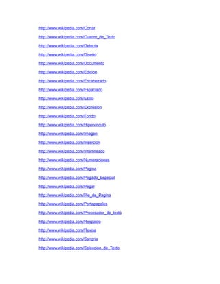 http://www.wikipedia.com/Cortar

http://www.wikipedia.com/Cuadro_de_Texto

http://www.wikipedia.com/Detecta

http://www.wikipedia.com/Diseño

http://www.wikipedia.com/Documento

http://www.wikipedia.com/Edicion

http://www.wikipedia.com/Encabezado

http://www.wikipedia.com/Espaciado

http://www.wikipedia.com/Estilo

http://www.wikipedia.com/Expresion

http://www.wikipedia.com/Fondo

http://www.wikipedia.com/Hipervinculo

http://www.wikipedia.com/Imagen

http://www.wikipedia.com/Insercion

http://www.wikipedia.com/Interlineado

http://www.wikipedia.com/Numeraciones

http://www.wikipedia.com/Pagina

http://www.wikipedia.com/Pegado_Especial

http://www.wikipedia.com/Pegar

http://www.wikipedia.com/Pie_de_Pagina

http://www.wikipedia.com/Portapapeles

http://www.wikipedia.com/Procesador_de_texto

http://www.wikipedia.com/Respaldo

http://www.wikipedia.com/Revisa

http://www.wikipedia.com/Sangria

http://www.wikipedia.com/Seleccion_de_Texto
 