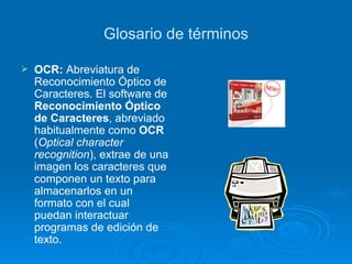 Glosario de términos OCR:  Abreviatura de Reconocimiento Óptico de Caracteres. El software de  Reconocimiento Óptico de Caracteres , abreviado habitualmente como  OCR  ( Optical character recognition ), extrae de una imagen los caracteres que componen un texto para almacenarlos en un formato con el cual puedan interactuar programas de edición de texto. 