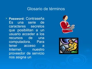Glosario de términos Password:   Contraseña Es una serie de caracteres secretos que posibilitan a un usuario acceder a los recursos de una computadora. Para tener acceso a Internet, nuestro proveedor de servicio nos asigna un 