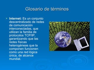 Glosario de términos Internet:  Es un conjunto descentralizado de redes de comunicación interconectadas, que utilizan la familia de protocolos TCP/IP, garantizando que las redes físicas heterogéneas que la componen funcionen como una red lógica única, de alcance mundial.  