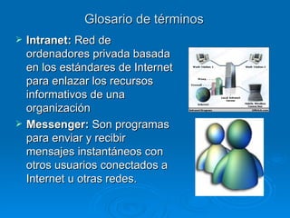 Glosario de términos Intranet:  R ed de ordenadores privada basada en los estándares de Internet para enlazar los recursos informativos de una organización Messenger:  Son programas para enviar y recibir mensajes instantáneos con otros usuarios conectados a Internet u otras redes. 