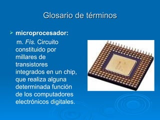 Glosario de términos microprocesador: m.  Fís.  Circuito constituido por millares de transistores integrados en un chip, que realiza alguna determinada función de los computadores electrónicos digitales.   