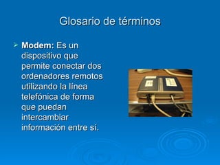 Glosario de términos Modem:  Es un dispositivo que permite conectar dos ordenadores remotos utilizando la línea telefónica de forma que puedan intercambiar información entre sí. 