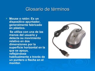 Glosario de términos Mouse o ratón: Es un dispositivo apuntador, generalmente fabricado en plástico.  Se utiliza con una de las manos del usuario y detecta su movimiento relativo en dos dimensiones por la superficie horizontal en la que se apoya, reflejándose habitualmente a través de un puntero o flecha en el monitor. 
