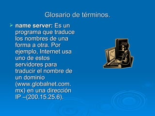 Glosario de términos. name server:  Es un programa que traduce los nombres de una forma a otra. Por ejemplo, Internet usa uno de estos servidores para traducir el nombre de un dominio (www.globalnet.com.mx) en una dirección IP –(200.15.25.6).   