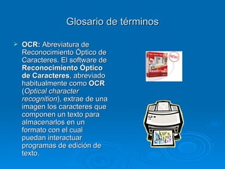 Glosario de términos OCR:  Abreviatura de Reconocimiento Óptico de Caracteres. El software de  Reconocimiento Óptico de Caracteres , abreviado habitualmente como  OCR  ( Optical character recognition ), extrae de una imagen los caracteres que componen un texto para almacenarlos en un formato con el cual puedan interactuar programas de edición de texto. 