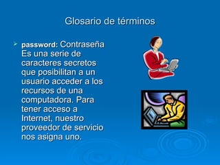 Glosario de términos password:   Contraseña Es una serie de caracteres secretos que posibilitan a un usuario acceder a los recursos de una computadora. Para tener acceso a Internet, nuestro proveedor de servicio nos asigna uno. 