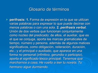 Glosario de términos perífrasis: 1.  Forma de expresión en la que se utilizan varias palabras para expresar lo que puede decirse con menos palabras o con una sola.  2.  perífrasis verbal.  Unión de dos verbos que funcionan conjuntamente como núcleo del predicado; de ellos, el auxiliar, que es el que se conjuga, aporta las marcas gramaticales de tiempo, número y persona, además de algunos matices significativos, como obligación, reiteración, duración, etc.; y el principal o auxiliado, que aparece en una forma no personal (infinitivo, gerundio o participio), aporta el significado léxico principal:  Tenemos que marcharnos a casa; He vuelto a leer tu novela; Tu hermano sigue durmiendo.   