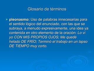 Glosario de términos pleonasmo:  Uso de palabras innecesarias para el sentido lógico del enunciado, con las que se subraya, a menudo expresivamente, una idea ya contenida en otro elemento de la oración:  Lo vi yo CON MIS PROPIOS OJOS;   Me quedé helado DE FRÍO; Terminó el trabajo en un lapso DE TIEMPO muy corto. 