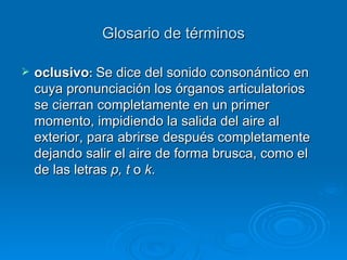 Glosario de términos oclusivo :  Se dice del sonido consonántico en cuya pronunciación los órganos articulatorios se cierran completamente en un primer momento, impidiendo la salida del aire al exterior, para abrirse después completamente dejando salir el aire de forma brusca, como el de las letras  p,   t  o  k .  
