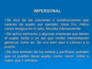 IMPERSONAL Se dice de las oraciones o construcciones que carecen de sujeto, por ejemplo:  Hace frío; Había varios testigos en la sala; Nevaba intensamente.   Se aplica asimismo a algunas oraciones que tienen el sujeto tácito o en las que recibe interpretación genérica, como en:  Se vive bien aquí  o  Llaman a la puerta .  Se dice también de los verbos y perífrasis verbales que no pueden llevar sujeto, como:  nevar, haber  o  haber que  + infinitivo.  