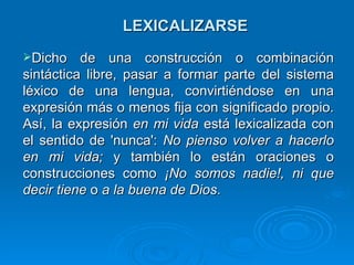 LEXICALIZARSE Dicho de una construcción o combinación sintáctica libre, pasar a formar parte del sistema léxico de una lengua, convirtiéndose en una expresión más o menos fija con significado propio. Así, la expresión  en mi vida  está lexicalizada con el sentido de 'nunca':  No pienso volver a hacerlo en mi vida;  y también lo están oraciones o construcciones como  ¡No somos nadie!, ni que decir tiene  o  a la buena de Dios .  
