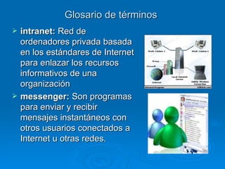 Glosario de términos intranet:  R ed de ordenadores privada basada en los estándares de Internet para enlazar los recursos informativos de una organización messenger:  Son programas para enviar y recibir mensajes instantáneos con otros usuarios conectados a Internet u otras redes. 
