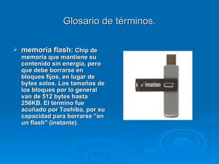 Glosario de términos. memoria flash:  Chip de memoria que mantiene su contenido sin energía, pero que debe borrarse en bloques fijos, en lugar de bytes solos. Los tamaños de los bloques por lo general van de 512 bytes hasta 256KB. El término fue acuñado por Toshiba, por su capacidad para borrarse "en un flash" (instante).   